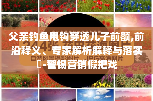父親釣魚甩鉤穿透兒子前額,前沿釋義、專家解析解釋與落實(shí)?-警惕營銷假把戲
