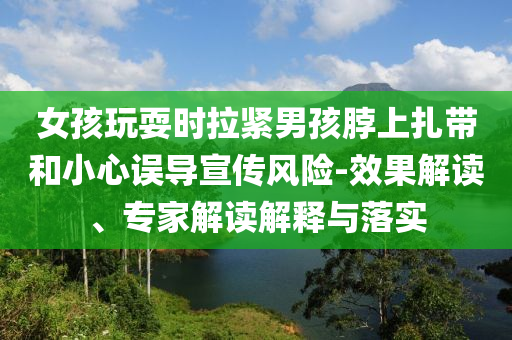 女孩玩耍時拉緊男孩脖上扎帶和小心誤導(dǎo)宣傳風(fēng)險-效果解讀、專家解讀解釋與落實