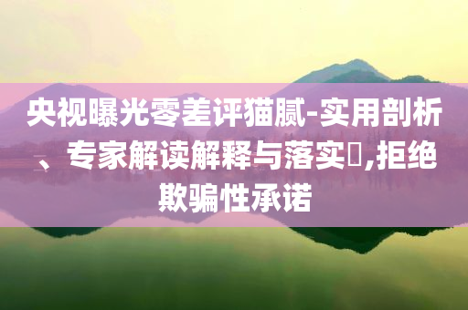 央視曝光零差評貓膩-實(shí)用剖析、專家解讀解釋與落實(shí)?,拒絕欺騙性承諾