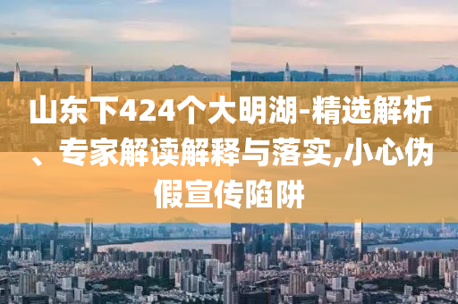 山東下424個大明湖-精選解析、專家解讀解釋與落實,小心偽假宣傳陷阱