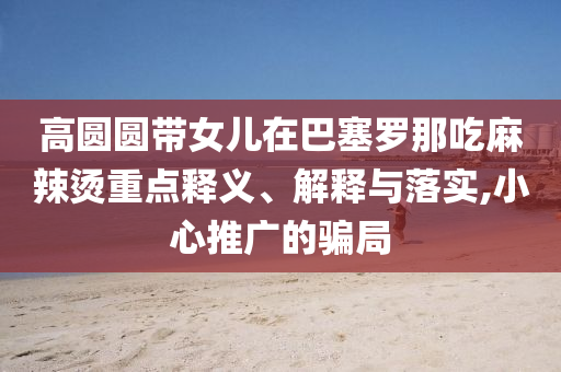 高圓圓帶女兒在巴塞羅那吃麻辣燙重點(diǎn)釋義、解釋與落實(shí),小心推廣的騙局