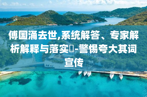 傅國(guó)涌去世,系統(tǒng)解答、專家解析解釋與落實(shí)?-警惕夸大其詞宣傳