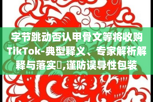 字節(jié)跳動(dòng)否認(rèn)甲骨文等將收購(gòu)TikTok-典型釋義、專家解析解釋與落實(shí)?,謹(jǐn)防誤導(dǎo)性包裝