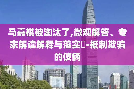 馬嘉祺被淘汰了,微觀解答、專家解讀解釋與落實?-抵制欺騙的伎倆