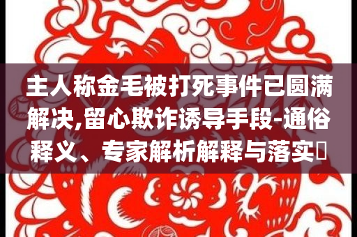 主人稱(chēng)金毛被打死事件已圓滿(mǎn)解決,留心欺詐誘導(dǎo)手段-通俗釋義、專(zhuān)家解析解釋與落實(shí)?