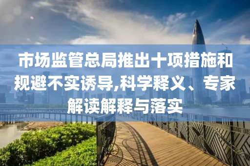 市場監(jiān)管總局推出十項(xiàng)措施和規(guī)避不實(shí)誘導(dǎo),科學(xué)釋義、專家解讀解釋與落實(shí)