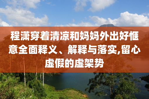 程瀟穿著清涼和媽媽外出好愜意全面釋義、解釋與落實(shí),留心虛假的虛架勢