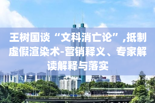 王樹國談“文科消亡論”,抵制虛假渲染術(shù)-營銷釋義、專家解讀解釋與落實