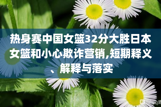 熱身賽中國(guó)女籃32分大勝日本女籃和小心欺詐營(yíng)銷,短期釋義、解釋與落實(shí)