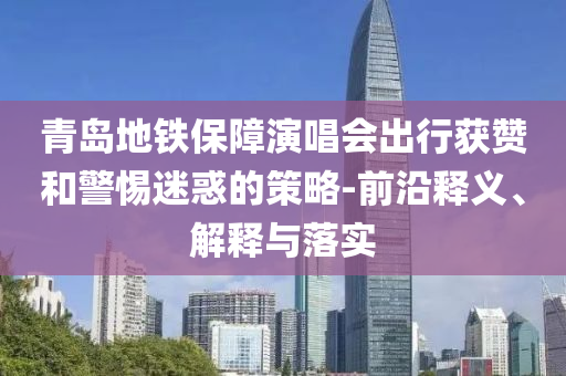 青島地鐵保障演唱會出行獲贊和警惕迷惑的策略-前沿釋義、解釋與落實