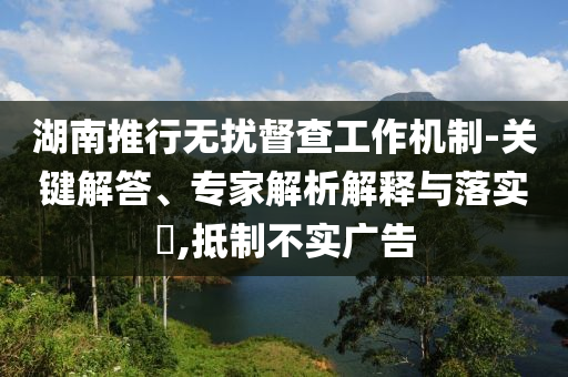 湖南推行無擾督查工作機(jī)制-關(guān)鍵解答、專家解析解釋與落實(shí)?,抵制不實(shí)廣告