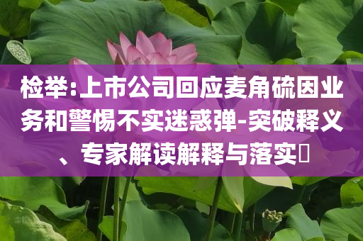 檢舉:上市公司回應(yīng)麥角硫因業(yè)務(wù)和警惕不實迷惑彈-突破釋義、專家解讀解釋與落實?