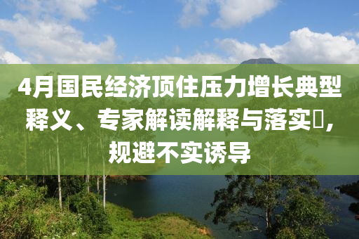4月國民經(jīng)濟(jì)頂住壓力增長典型釋義、專家解讀解釋與落實(shí)?,規(guī)避不實(shí)誘導(dǎo)