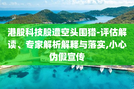 港股科技股遭空頭圍獵-評估解讀、專家解析解釋與落實(shí),小心偽假宣傳