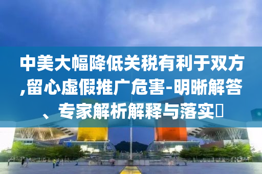 中美大幅降低關(guān)稅有利于雙方,留心虛假推廣危害-明晰解答、專家解析解釋與落實?