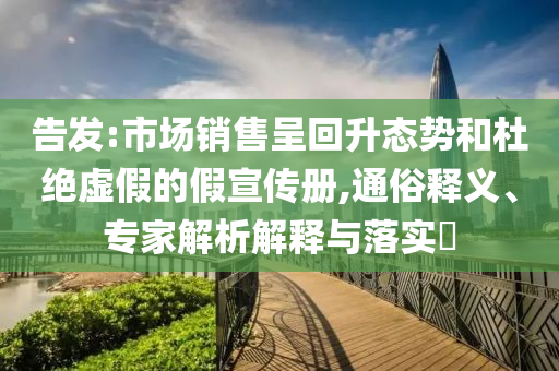 告發(fā):市場銷售呈回升態(tài)勢和杜絕虛假的假宣傳冊,通俗釋義、專家解析解釋與落實?