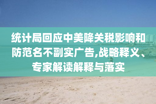 統(tǒng)計(jì)局回應(yīng)中美降關(guān)稅影響和防范名不副實(shí)廣告,戰(zhàn)略釋義、專家解讀解釋與落實(shí)