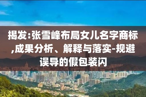 揭發(fā):張雪峰布局女兒名字商標(biāo),成果分析、解釋與落實-規(guī)避誤導(dǎo)的假包裝閃
