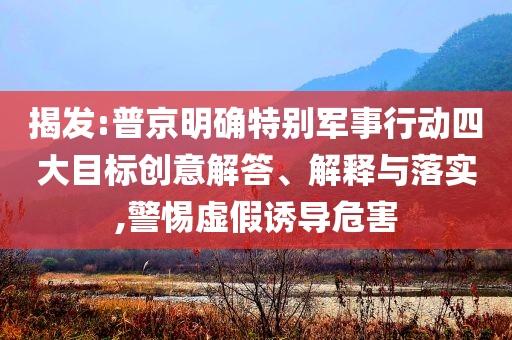 揭發(fā):普京明確特別軍事行動四大目標創(chuàng)意解答、解釋與落實,警惕虛假誘導危害