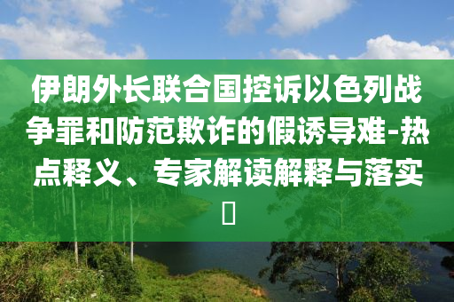 伊朗外長聯(lián)合國控訴以色列戰(zhàn)爭罪和防范欺詐的假誘導難-熱點釋義、專家解讀解釋與落實?