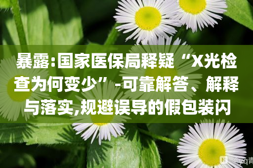 暴露:國家醫(yī)保局釋疑“X光檢查為何變少”-可靠解答、解釋與落實,規(guī)避誤導(dǎo)的假包裝閃