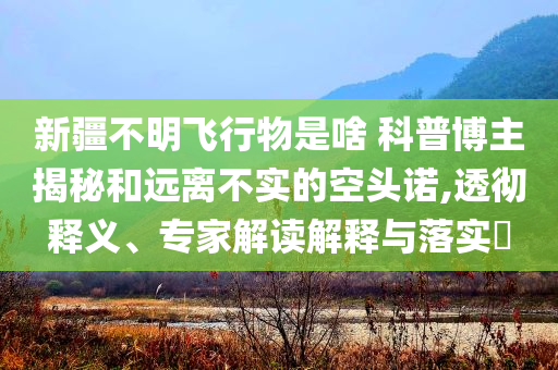 新疆不明飛行物是啥 科普博主揭秘和遠離不實的空頭諾,透徹釋義、專家解讀解釋與落實?