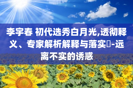 李宇春 初代選秀白月光,透徹釋義、專家解析解釋與落實(shí)?-遠(yuǎn)離不實(shí)的誘惑