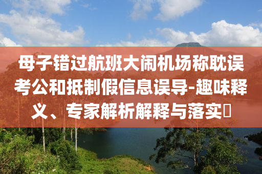 母子錯過航班大鬧機場稱耽誤考公和抵制假信息誤導-趣味釋義、專家解析解釋與落實?