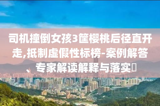 司機撞倒女孩3筐櫻桃后徑直開走,抵制虛假性標榜-案例解答、專家解讀解釋與落實?