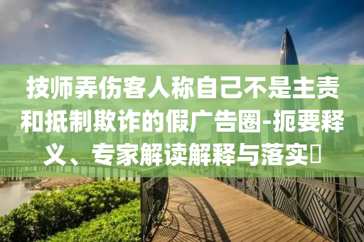 技師弄傷客人稱自己不是主責(zé)和抵制欺詐的假?gòu)V告圈-扼要釋義、專家解讀解釋與落實(shí)?