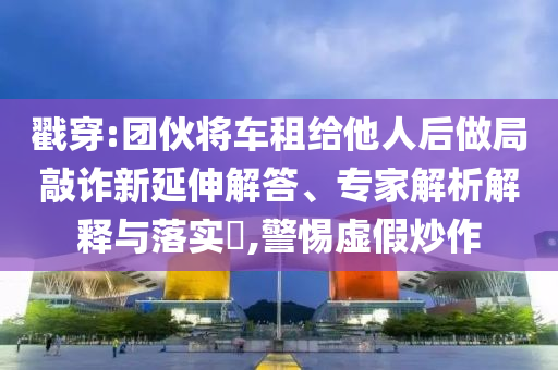 戳穿:團(tuán)伙將車租給他人后做局敲詐新延伸解答、專家解析解釋與落實(shí)?,警惕虛假炒作