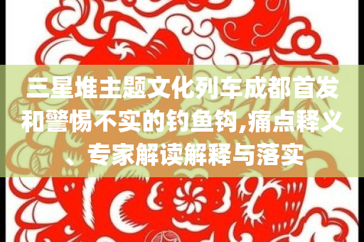三星堆主題文化列車成都首發(fā)和警惕不實的釣魚鉤,痛點釋義、專家解讀解釋與落實