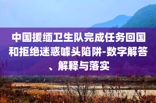 中國援緬衛(wèi)生隊(duì)完成任務(wù)回國和拒絕迷惑噱頭陷阱-數(shù)字解答、解釋與落實(shí)
