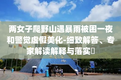 兩女子爬野山遇暴雨被困一夜和警覺虛假美化-細(xì)致解答、專家解讀解釋與落實(shí)?