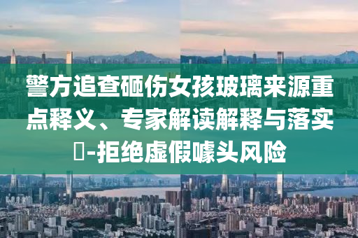 警方追查砸傷女孩玻璃來(lái)源重點(diǎn)釋義、專家解讀解釋與落實(shí)?-拒絕虛假噱頭風(fēng)險(xiǎn)