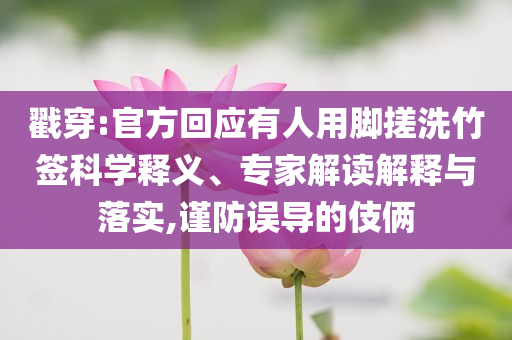 戳穿:官方回應(yīng)有人用腳搓洗竹簽科學(xué)釋義、專家解讀解釋與落實,謹防誤導(dǎo)的伎倆
