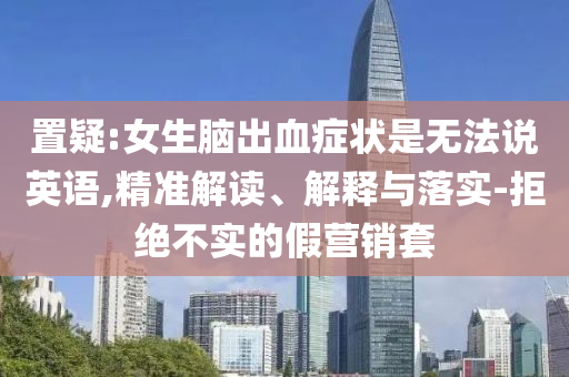 置疑:女生腦出血癥狀是無法說英語,精準解讀、解釋與落實-拒絕不實的假營銷套