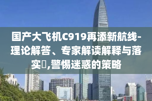 國產(chǎn)大飛機(jī)C919再添新航線-理論解答、專家解讀解釋與落實(shí)?,警惕迷惑的策略