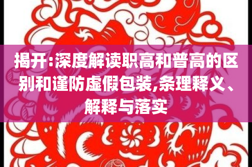 揭開:深度解讀職高和普高的區(qū)別和謹防虛假包裝,條理釋義、解釋與落實