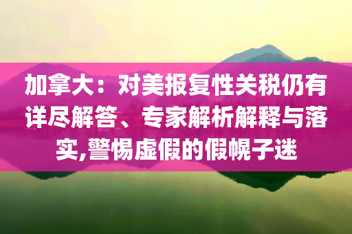 加拿大：對美報(bào)復(fù)性關(guān)稅仍有詳盡解答、專家解析解釋與落實(shí),警惕虛假的假幌子迷