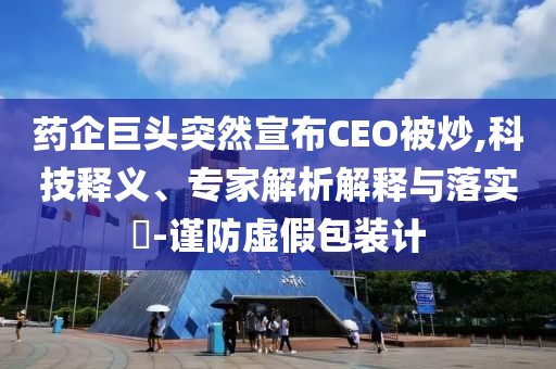 藥企巨頭突然宣布CEO被炒,科技釋義、專家解析解釋與落實(shí)?-謹(jǐn)防虛假包裝計(jì)