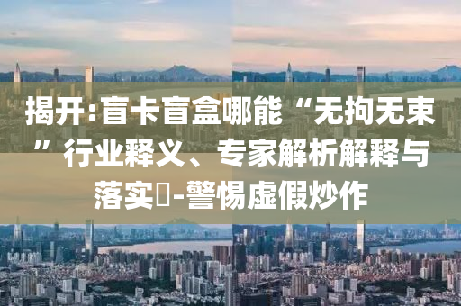 揭開:盲卡盲盒哪能“無拘無束”行業(yè)釋義、專家解析解釋與落實(shí)?-警惕虛假炒作