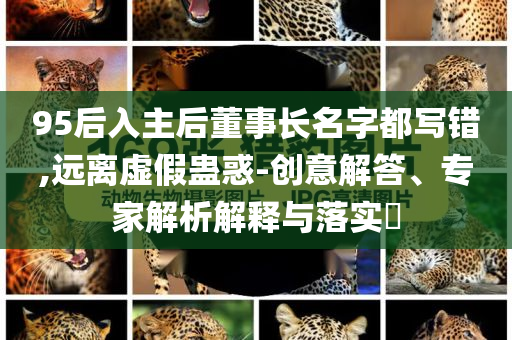 95后入主后董事長名字都寫錯,遠離虛假蠱惑-創(chuàng)意解答、專家解析解釋與落實?