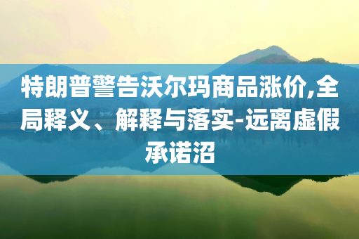 特朗普警告沃爾瑪商品漲價,全局釋義、解釋與落實-遠離虛假承諾沼