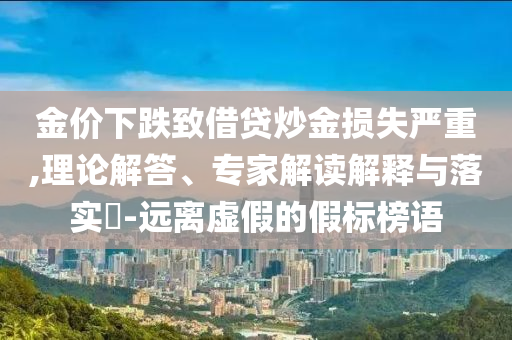 金價(jià)下跌致借貸炒金損失嚴(yán)重,理論解答、專家解讀解釋與落實(shí)?-遠(yuǎn)離虛假的假標(biāo)榜語