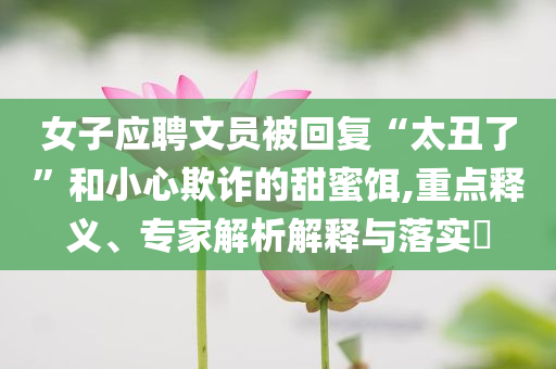 女子應(yīng)聘文員被回復(fù)“太丑了”和小心欺詐的甜蜜餌,重點(diǎn)釋義、專家解析解釋與落實(shí)?