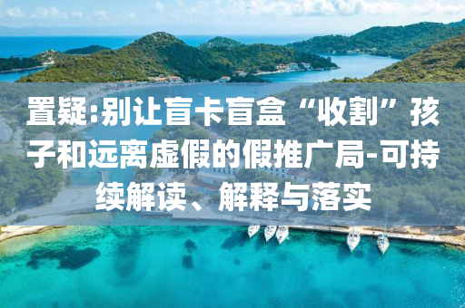 置疑:別讓盲卡盲盒“收割”孩子和遠(yuǎn)離虛假的假推廣局-可持續(xù)解讀、解釋與落實(shí)