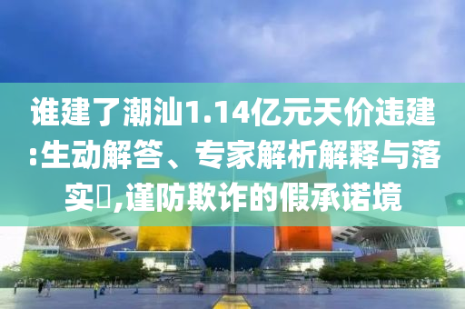 誰建了潮汕1.14億元天價違建:生動解答、專家解析解釋與落實?,謹防欺詐的假承諾境