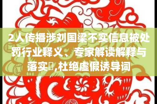 2人傳播涉劉國(guó)梁不實(shí)信息被處罰行業(yè)釋義、專(zhuān)家解讀解釋與落實(shí)?,杜絕虛假誘導(dǎo)詞