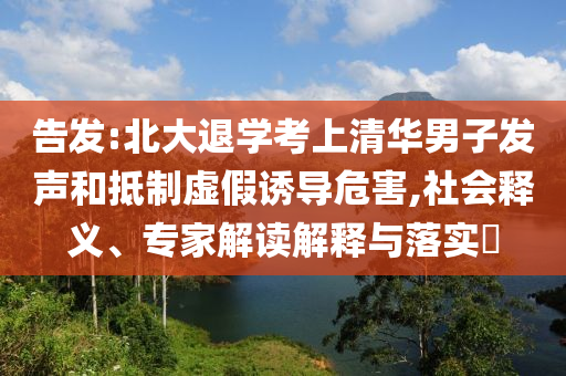 告發(fā):北大退學(xué)考上清華男子發(fā)聲和抵制虛假誘導(dǎo)危害,社會(huì)釋義、專家解讀解釋與落實(shí)?